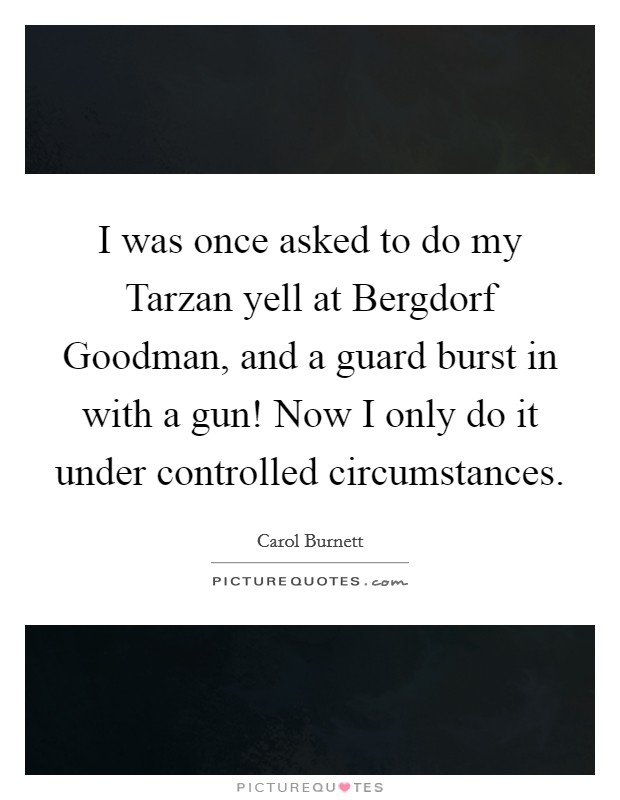 I was once asked to do my Tarzan yell at Bergdorf Goodman, and a guard burst in with a gun! Now I only do it under controlled circumstances Picture Quote #1