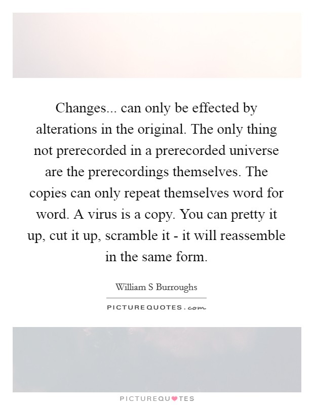 Changes... can only be effected by alterations in the original. The only thing not prerecorded in a prerecorded universe are the prerecordings themselves. The copies can only repeat themselves word for word. A virus is a copy. You can pretty it up, cut it up, scramble it - it will reassemble in the same form Picture Quote #1