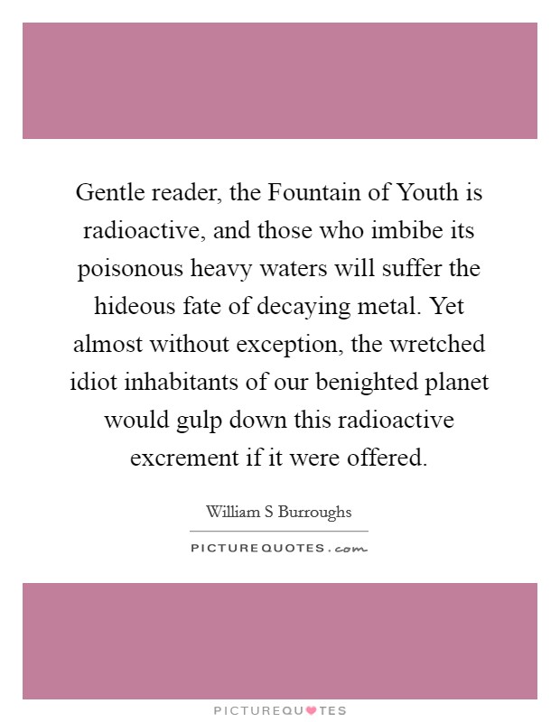Gentle reader, the Fountain of Youth is radioactive, and those who imbibe its poisonous heavy waters will suffer the hideous fate of decaying metal. Yet almost without exception, the wretched idiot inhabitants of our benighted planet would gulp down this radioactive excrement if it were offered Picture Quote #1