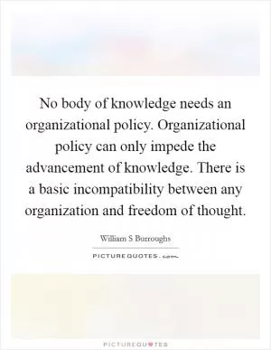 No body of knowledge needs an organizational policy. Organizational policy can only impede the advancement of knowledge. There is a basic incompatibility between any organization and freedom of thought Picture Quote #1