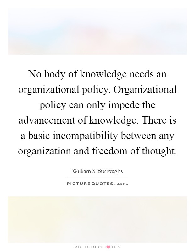 No body of knowledge needs an organizational policy. Organizational policy can only impede the advancement of knowledge. There is a basic incompatibility between any organization and freedom of thought Picture Quote #1