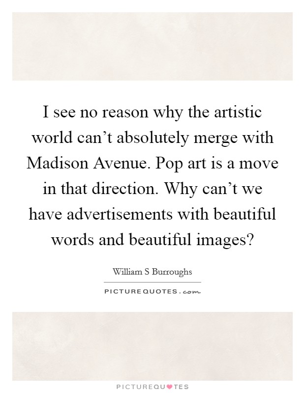 I see no reason why the artistic world can't absolutely merge with Madison Avenue. Pop art is a move in that direction. Why can't we have advertisements with beautiful words and beautiful images? Picture Quote #1