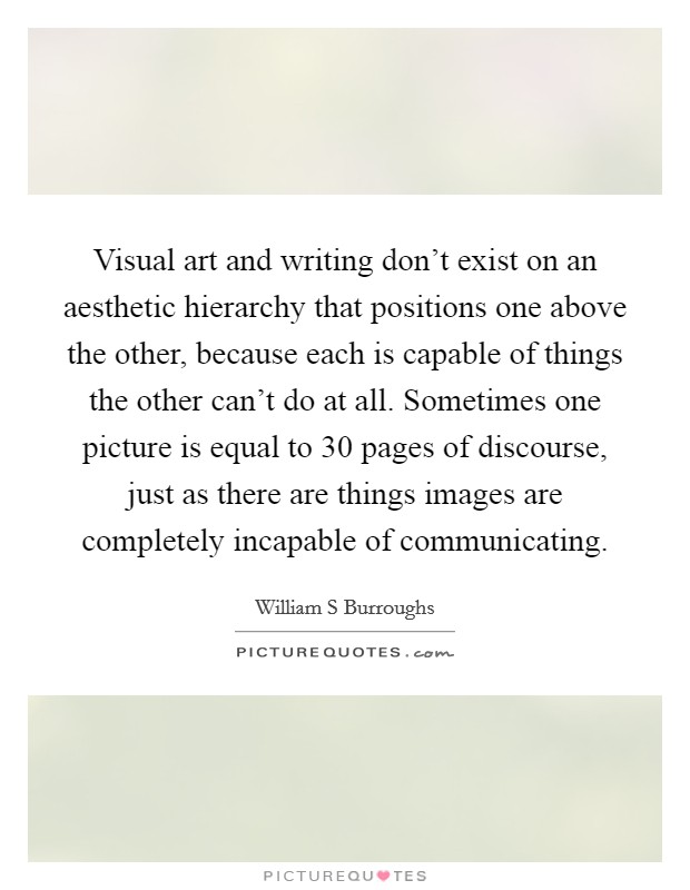 Visual art and writing don't exist on an aesthetic hierarchy that positions one above the other, because each is capable of things the other can't do at all. Sometimes one picture is equal to 30 pages of discourse, just as there are things images are completely incapable of communicating Picture Quote #1