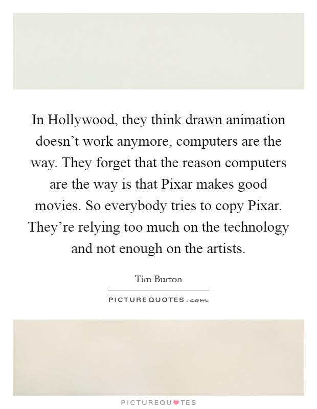 In Hollywood, they think drawn animation doesn't work anymore, computers are the way. They forget that the reason computers are the way is that Pixar makes good movies. So everybody tries to copy Pixar. They're relying too much on the technology and not enough on the artists Picture Quote #1
