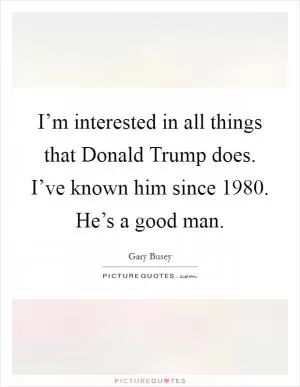 I’m interested in all things that Donald Trump does. I’ve known him since 1980. He’s a good man Picture Quote #1