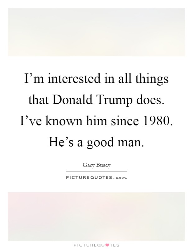 I'm interested in all things that Donald Trump does. I've known him since 1980. He's a good man Picture Quote #1