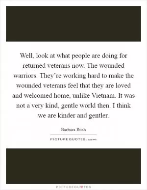 Well, look at what people are doing for returned veterans now. The wounded warriors. They’re working hard to make the wounded veterans feel that they are loved and welcomed home, unlike Vietnam. It was not a very kind, gentle world then. I think we are kinder and gentler Picture Quote #1