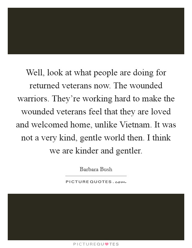 Well, look at what people are doing for returned veterans now. The wounded warriors. They're working hard to make the wounded veterans feel that they are loved and welcomed home, unlike Vietnam. It was not a very kind, gentle world then. I think we are kinder and gentler Picture Quote #1