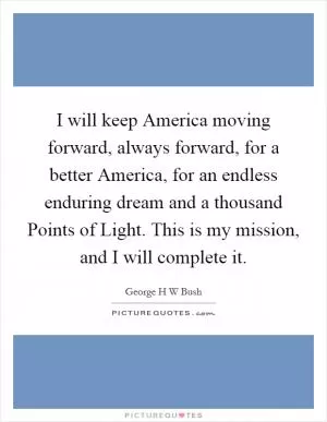 I will keep America moving forward, always forward, for a better America, for an endless enduring dream and a thousand Points of Light. This is my mission, and I will complete it Picture Quote #1