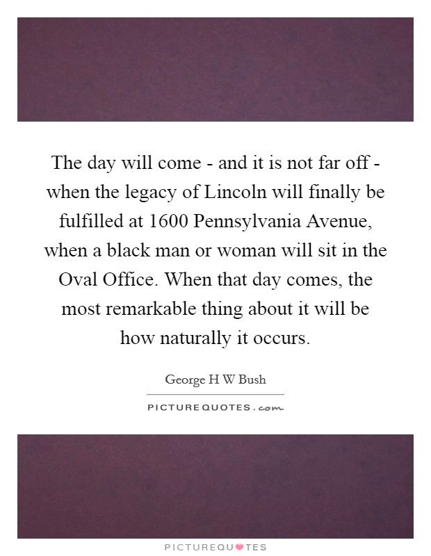 The day will come - and it is not far off - when the legacy of Lincoln will finally be fulfilled at 1600 Pennsylvania Avenue, when a black man or woman will sit in the Oval Office. When that day comes, the most remarkable thing about it will be how naturally it occurs Picture Quote #1