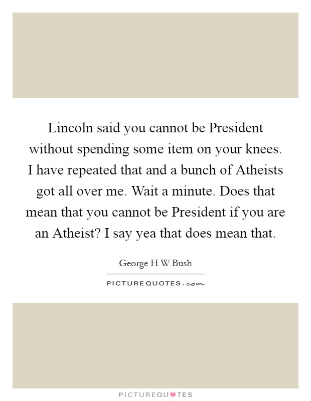 Lincoln said you cannot be President without spending some item on your knees. I have repeated that and a bunch of Atheists got all over me. Wait a minute. Does that mean that you cannot be President if you are an Atheist? I say yea that does mean that Picture Quote #1