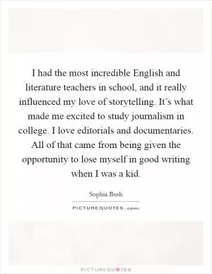 I had the most incredible English and literature teachers in school, and it really influenced my love of storytelling. It’s what made me excited to study journalism in college. I love editorials and documentaries. All of that came from being given the opportunity to lose myself in good writing when I was a kid Picture Quote #1