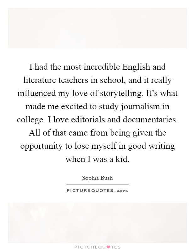 I had the most incredible English and literature teachers in school, and it really influenced my love of storytelling. It's what made me excited to study journalism in college. I love editorials and documentaries. All of that came from being given the opportunity to lose myself in good writing when I was a kid Picture Quote #1