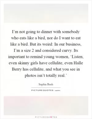 I’m not going to dinner with somebody who eats like a bird, nor do I want to eat like a bird. But its weird: In our business, I’m a size 2 and considered curvy. Its important to remind young women, ‘Listen, even skinny girls have cellulite, even Halle Berry has cellulite, and what you see in photos isn’t totally real.’ Picture Quote #1