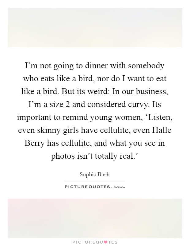 I'm not going to dinner with somebody who eats like a bird, nor do I want to eat like a bird. But its weird: In our business, I'm a size 2 and considered curvy. Its important to remind young women, ‘Listen, even skinny girls have cellulite, even Halle Berry has cellulite, and what you see in photos isn't totally real.' Picture Quote #1