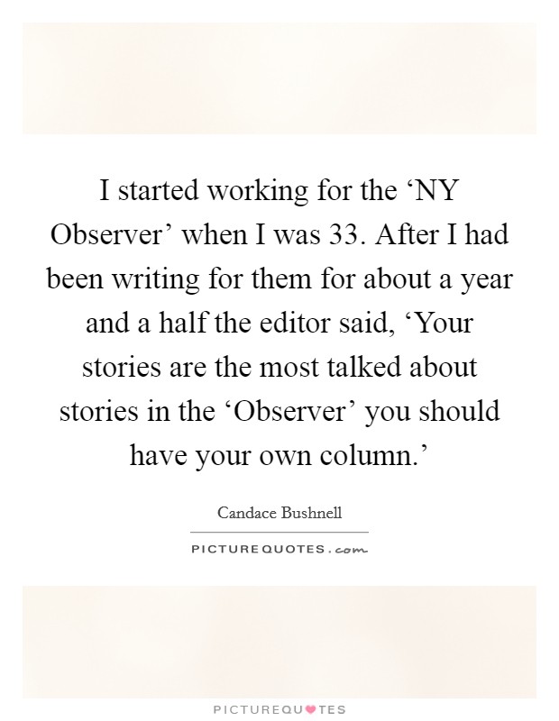 I started working for the ‘NY Observer' when I was 33. After I had been writing for them for about a year and a half the editor said, ‘Your stories are the most talked about stories in the ‘Observer' you should have your own column.' Picture Quote #1