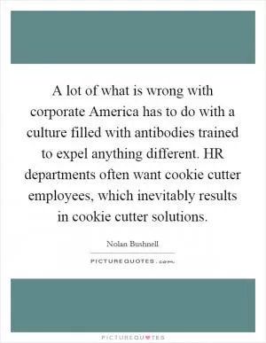 A lot of what is wrong with corporate America has to do with a culture filled with antibodies trained to expel anything different. HR departments often want cookie cutter employees, which inevitably results in cookie cutter solutions Picture Quote #1