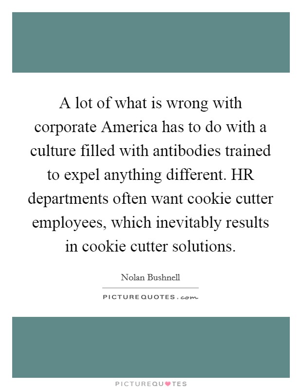 A lot of what is wrong with corporate America has to do with a culture filled with antibodies trained to expel anything different. HR departments often want cookie cutter employees, which inevitably results in cookie cutter solutions Picture Quote #1