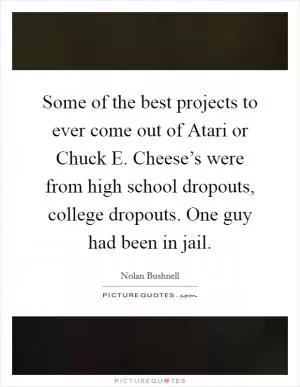 Some of the best projects to ever come out of Atari or Chuck E. Cheese’s were from high school dropouts, college dropouts. One guy had been in jail Picture Quote #1