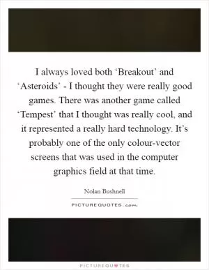 I always loved both ‘Breakout’ and ‘Asteroids’ - I thought they were really good games. There was another game called ‘Tempest’ that I thought was really cool, and it represented a really hard technology. It’s probably one of the only colour-vector screens that was used in the computer graphics field at that time Picture Quote #1
