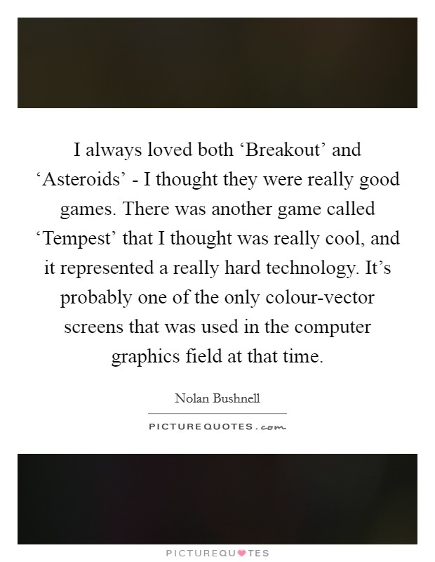 I always loved both ‘Breakout' and ‘Asteroids' - I thought they were really good games. There was another game called ‘Tempest' that I thought was really cool, and it represented a really hard technology. It's probably one of the only colour-vector screens that was used in the computer graphics field at that time Picture Quote #1