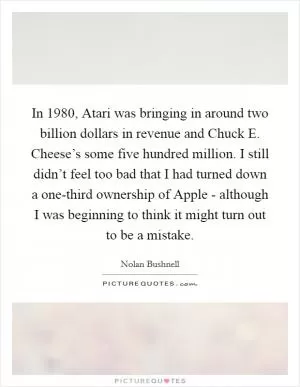 In 1980, Atari was bringing in around two billion dollars in revenue and Chuck E. Cheese’s some five hundred million. I still didn’t feel too bad that I had turned down a one-third ownership of Apple - although I was beginning to think it might turn out to be a mistake Picture Quote #1