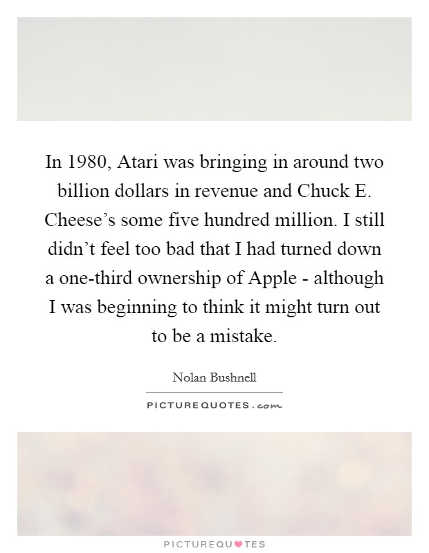 In 1980, Atari was bringing in around two billion dollars in revenue and Chuck E. Cheese's some five hundred million. I still didn't feel too bad that I had turned down a one-third ownership of Apple - although I was beginning to think it might turn out to be a mistake Picture Quote #1
