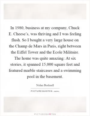 In 1980, business at my company, Chuck E. Cheese’s, was thriving and I was feeling flush. So I bought a very large house on the Champ de Mars in Paris, right between the Eiffel Tower and the Ecole Militaire. The home was quite amazing: At six stories, it spanned 15,000 square feet and featured marble staircases and a swimming pool in the basement Picture Quote #1