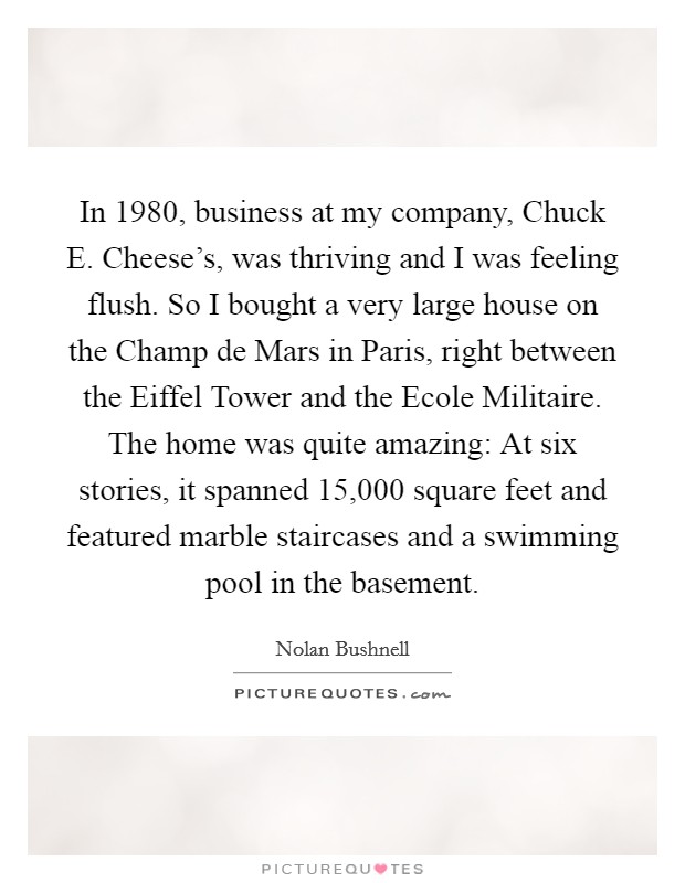 In 1980, business at my company, Chuck E. Cheese's, was thriving and I was feeling flush. So I bought a very large house on the Champ de Mars in Paris, right between the Eiffel Tower and the Ecole Militaire. The home was quite amazing: At six stories, it spanned 15,000 square feet and featured marble staircases and a swimming pool in the basement Picture Quote #1