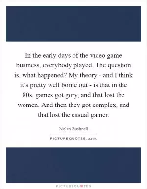In the early days of the video game business, everybody played. The question is, what happened? My theory - and I think it’s pretty well borne out - is that in the  80s, games got gory, and that lost the women. And then they got complex, and that lost the casual gamer Picture Quote #1