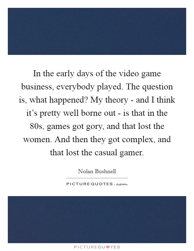 In the early days of the video game business, everybody played. The question is, what happened? My theory - and I think it's pretty well borne out - is that in the  80s, games got gory, and that lost the women. And then they got complex, and that lost the casual gamer Picture Quote #1