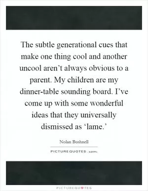 The subtle generational cues that make one thing cool and another uncool aren’t always obvious to a parent. My children are my dinner-table sounding board. I’ve come up with some wonderful ideas that they universally dismissed as ‘lame.’ Picture Quote #1