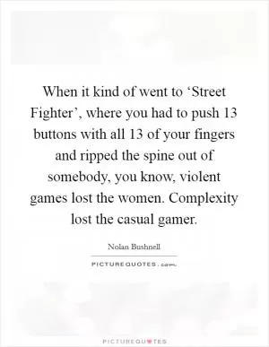When it kind of went to ‘Street Fighter’, where you had to push 13 buttons with all 13 of your fingers and ripped the spine out of somebody, you know, violent games lost the women. Complexity lost the casual gamer Picture Quote #1