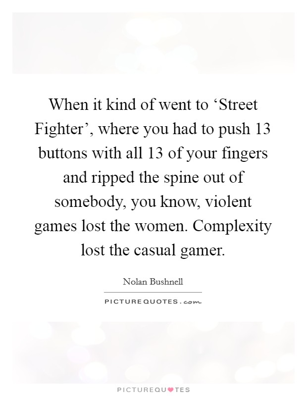 When it kind of went to ‘Street Fighter', where you had to push 13 buttons with all 13 of your fingers and ripped the spine out of somebody, you know, violent games lost the women. Complexity lost the casual gamer Picture Quote #1