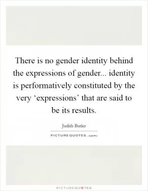 There is no gender identity behind the expressions of gender... identity is performatively constituted by the very ‘expressions’ that are said to be its results Picture Quote #1