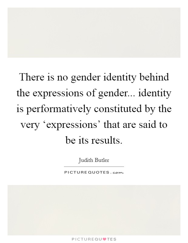 There is no gender identity behind the expressions of gender... identity is performatively constituted by the very ‘expressions' that are said to be its results Picture Quote #1