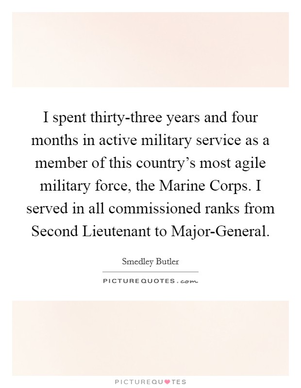 I spent thirty-three years and four months in active military service as a member of this country's most agile military force, the Marine Corps. I served in all commissioned ranks from Second Lieutenant to Major-General Picture Quote #1