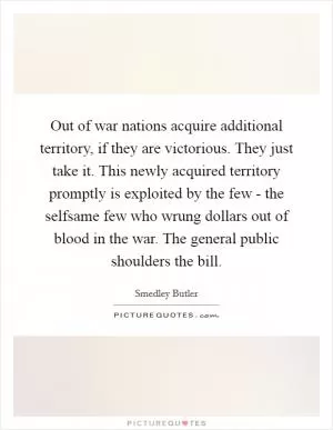 Out of war nations acquire additional territory, if they are victorious. They just take it. This newly acquired territory promptly is exploited by the few - the selfsame few who wrung dollars out of blood in the war. The general public shoulders the bill Picture Quote #1