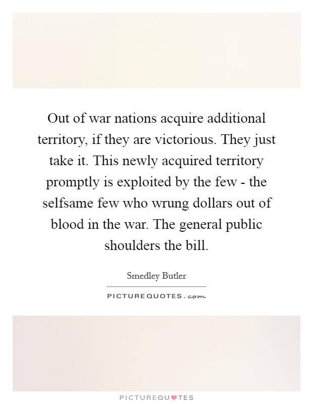 Out of war nations acquire additional territory, if they are victorious. They just take it. This newly acquired territory promptly is exploited by the few - the selfsame few who wrung dollars out of blood in the war. The general public shoulders the bill Picture Quote #1
