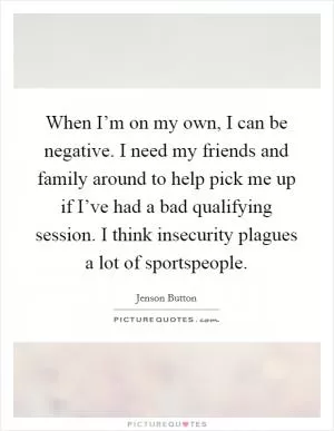 When I’m on my own, I can be negative. I need my friends and family around to help pick me up if I’ve had a bad qualifying session. I think insecurity plagues a lot of sportspeople Picture Quote #1