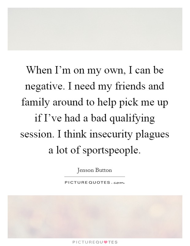 When I'm on my own, I can be negative. I need my friends and family around to help pick me up if I've had a bad qualifying session. I think insecurity plagues a lot of sportspeople Picture Quote #1