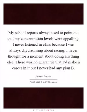 My school reports always used to point out that my concentration levels were appalling. I never listened in class because I was always daydreaming about racing. I never thought for a moment about doing anything else. There was no guarantee that I’d make a career in it but I never had any plan B Picture Quote #1