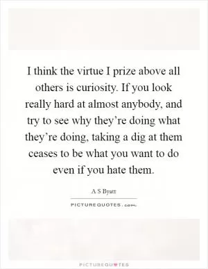 I think the virtue I prize above all others is curiosity. If you look really hard at almost anybody, and try to see why they’re doing what they’re doing, taking a dig at them ceases to be what you want to do even if you hate them Picture Quote #1