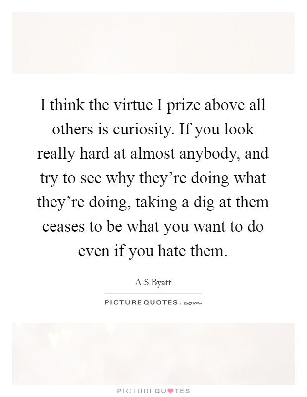 I think the virtue I prize above all others is curiosity. If you look really hard at almost anybody, and try to see why they're doing what they're doing, taking a dig at them ceases to be what you want to do even if you hate them Picture Quote #1
