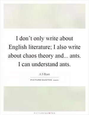 I don’t only write about English literature; I also write about chaos theory and... ants. I can understand ants Picture Quote #1