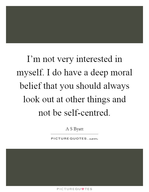 I'm not very interested in myself. I do have a deep moral belief that you should always look out at other things and not be self-centred Picture Quote #1
