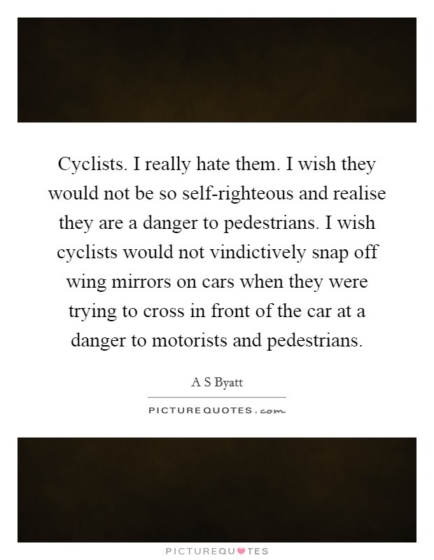 Cyclists. I really hate them. I wish they would not be so self-righteous and realise they are a danger to pedestrians. I wish cyclists would not vindictively snap off wing mirrors on cars when they were trying to cross in front of the car at a danger to motorists and pedestrians Picture Quote #1