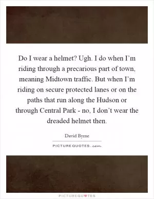 Do I wear a helmet? Ugh. I do when I’m riding through a precarious part of town, meaning Midtown traffic. But when I’m riding on secure protected lanes or on the paths that run along the Hudson or through Central Park - no, I don’t wear the dreaded helmet then Picture Quote #1