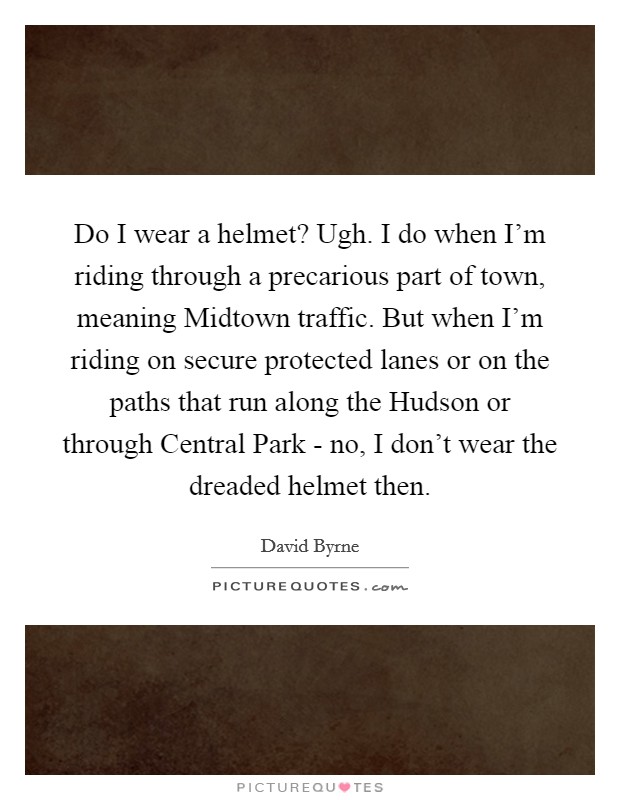 Do I wear a helmet? Ugh. I do when I'm riding through a precarious part of town, meaning Midtown traffic. But when I'm riding on secure protected lanes or on the paths that run along the Hudson or through Central Park - no, I don't wear the dreaded helmet then Picture Quote #1