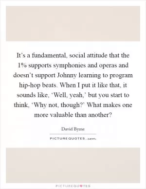 It’s a fundamental, social attitude that the 1% supports symphonies and operas and doesn’t support Johnny learning to program hip-hop beats. When I put it like that, it sounds like, ‘Well, yeah,’ but you start to think, ‘Why not, though?’ What makes one more valuable than another? Picture Quote #1